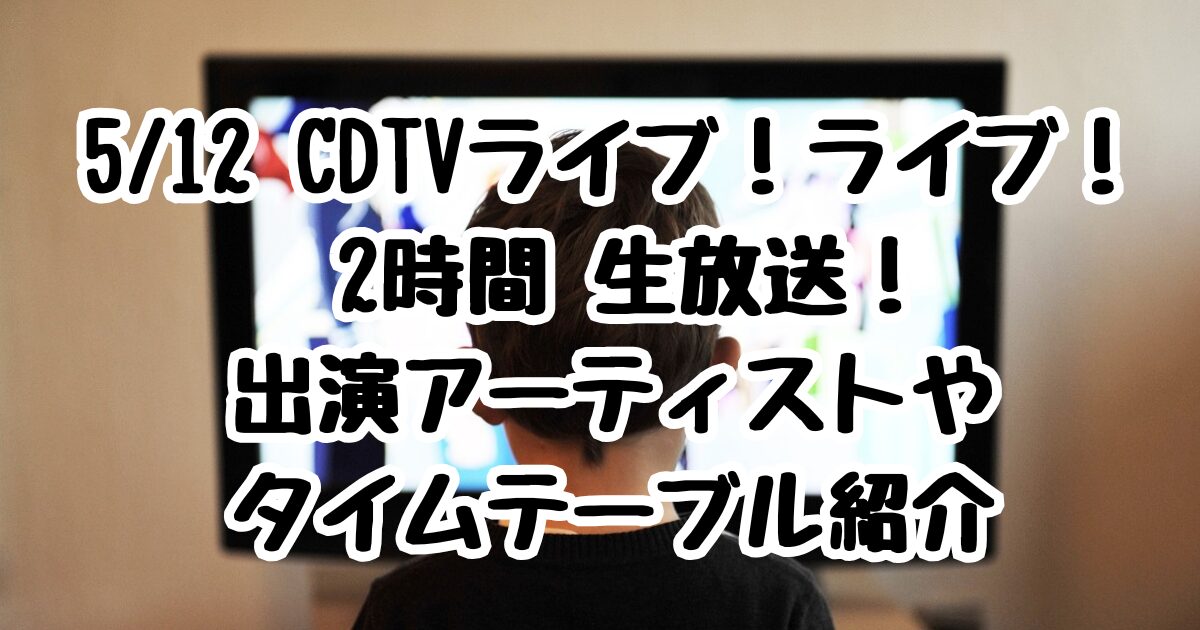 5/12 CDTVライブ！ライブ！ 2時間 生放送！出演アーティストやタイムテーブル紹介