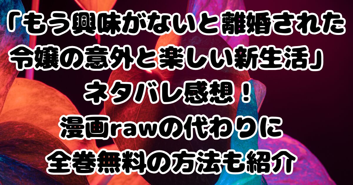 「もう興味がないと離婚された令嬢の意外と楽しい新生活」ネタバレ感想！漫画rawの代わりに全巻無料の方法も紹介
